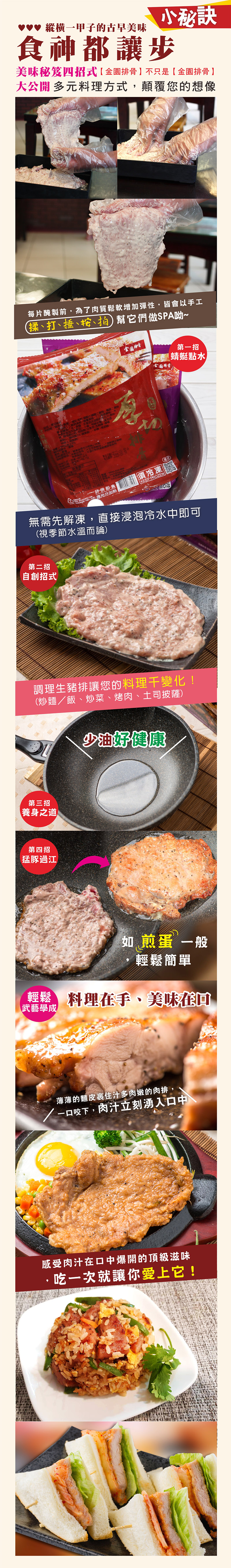 ♥♥♥ 甲子的古早美味小秘訣食神都讓步美味秘笈四招式】只是金排骨】大公開 多元料理顛覆您的想像每片醃製前,為了肉質鬆軟增加彈性,皆會以手工(揉打、、幫它們做SPA呦~金園排骨金園排骨第招【蜻蜓點水品名公豆、、方式,不一非供即食應充分 須冷凍KEEP FROZEN無需先解凍,直接浸泡冷水中即可(視季節水溫而論)第二招自創招式調理生豬排讓您的料理變化!(炒麵/飯、炒菜、烤肉、土司披薩)第三招養身之道第四招猛豚過江 少油好健康如煎蛋 一般輕鬆簡單 料理在手、美味在回武藝學成薄薄的麵皮汁多肉嫩的肉排,一口咬下,肉汁立刻湧入口中感受肉汁在口中爆開的頂級滋味·吃一次就讓你愛上它!